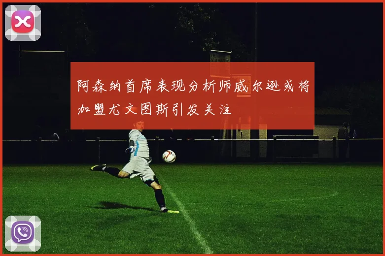 阿森纳首席表现分析师威尔逊或将加盟尤文图斯引发关注