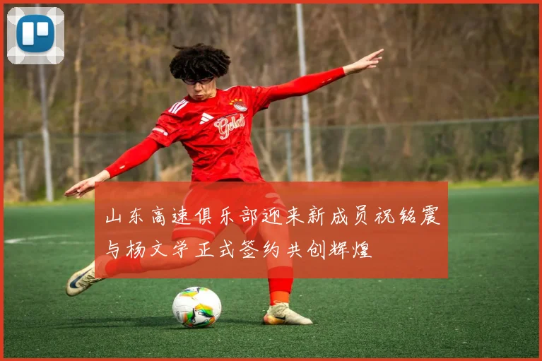 山东高速俱乐部迎来新成员祝铭震与杨文学正式签约共创辉煌