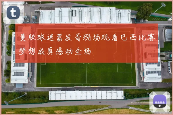 曼联球迷蓄发哥现场观看巴西比赛梦想成真感动全场