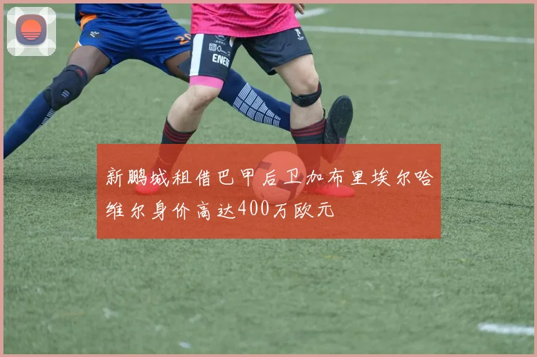 新鹏城租借巴甲后卫加布里埃尔哈维尔身价高达400万欧元