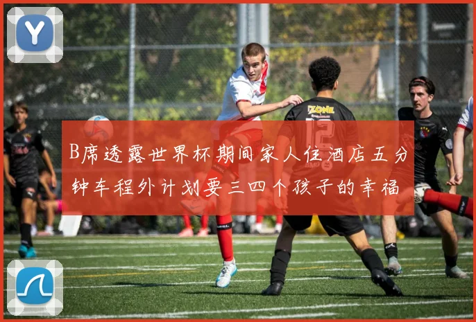 B席透露世界杯期间家人住酒店五分钟车程外计划要三四个孩子的幸福生活