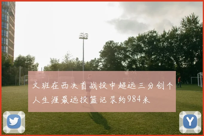 文班在西决首战投中超远三分创个人生涯最远投篮记录约984米