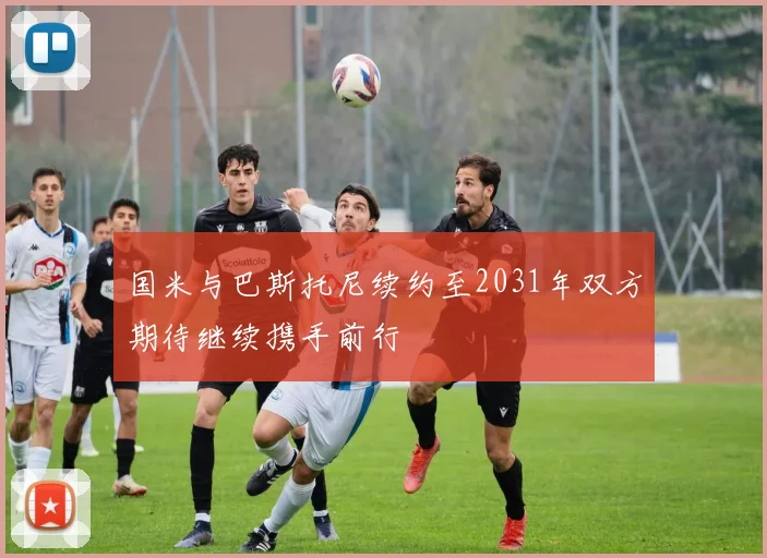 国米与巴斯托尼续约至2031年双方期待继续携手前行