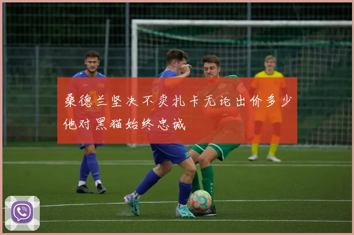 桑德兰坚决不卖扎卡无论出价多少他对黑猫始终忠诚