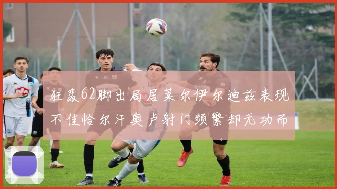 狂轰62脚出局居莱尔伊尔迪兹表现不佳恰尔汗奥卢射门频繁却无功而返
