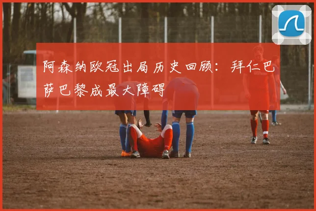 阿森纳欧冠出局历史回顾：拜仁巴萨巴黎成最大障碍