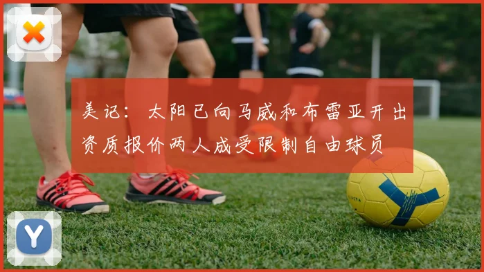 美记：太阳已向马威和布雷亚开出资质报价两人成受限制自由球员