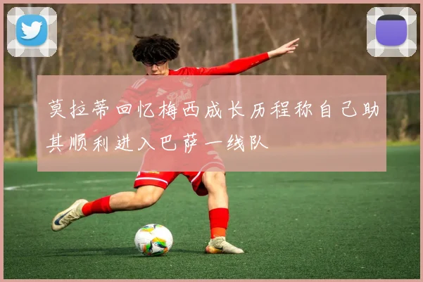 莫拉蒂回忆梅西成长历程称自己助其顺利进入巴萨一线队