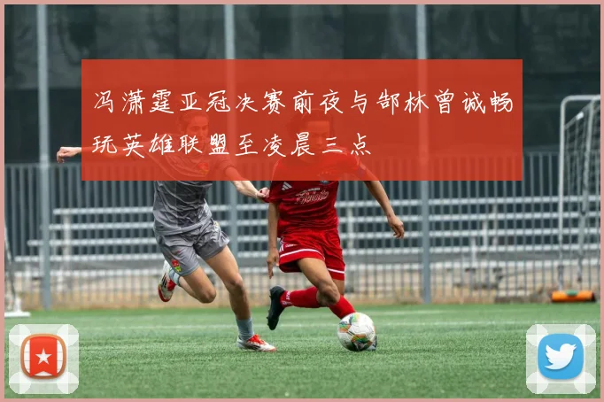 冯潇霆亚冠决赛前夜与郜林曾诚畅玩英雄联盟至凌晨三点